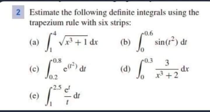 2 Estimate the following definite integrals using the
trapezium rule with six strips:
0.6
(a) V +1 dx
(b) sin(r) dr
0.8
0.3
dt
dr
x3 +2
(d)
0.2
2.5
el
dt
(e)
