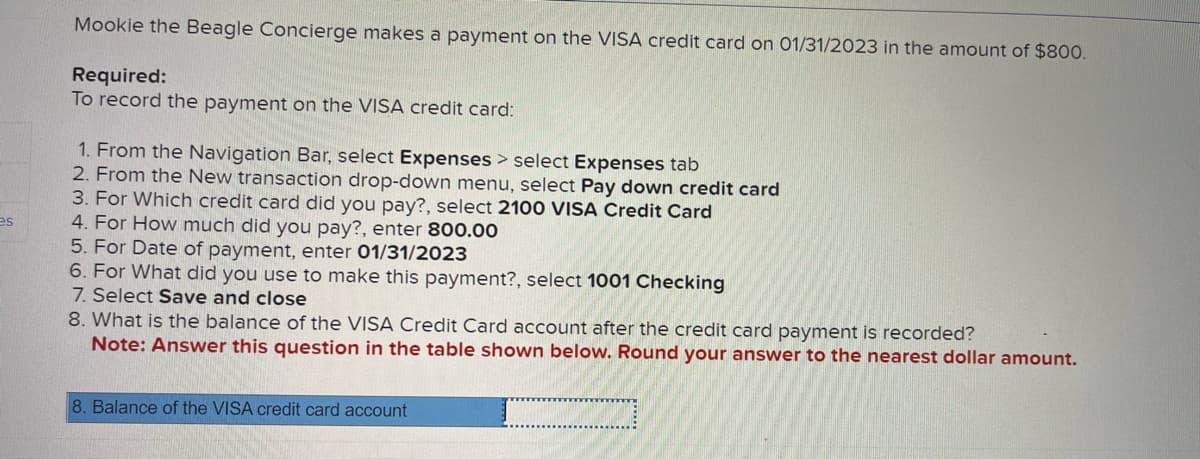 es
Mookie the Beagle Concierge makes a payment on the VISA credit card on 01/31/2023 in the amount of $800.
Required:
To record the payment on the VISA credit card:
1. From the Navigation Bar, select Expenses > select Expenses tab
2. From the New transaction drop-down menu, select Pay down credit card
3. For Which credit card did you pay?, select 2100 VISA Credit Card
4. For How much did you pay?, enter 800.00
5. For Date of payment, enter 01/31/2023
6. For What did you use to make this payment?, select 1001 Checking
7. Select Save and close
8. What is the balance of the VISA Credit Card account after the credit card payment is recorded?
Note: Answer this question in the table shown below. Round your answer to the nearest dollar amount.
8. Balance of the VISA credit card account