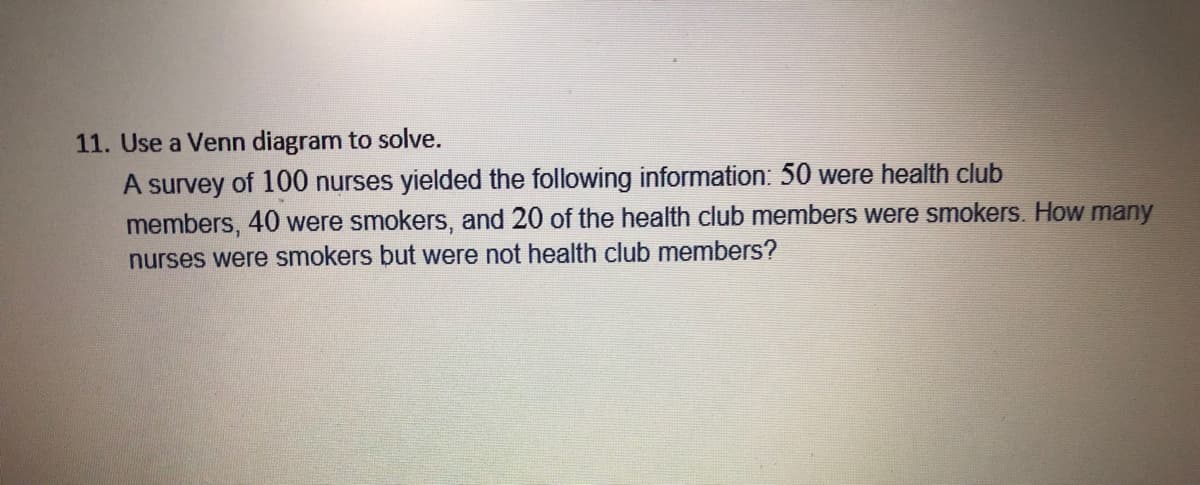 11. Use a Venn diagram to solve.
A survey of 100 nurses yielded the following information: 50 were health club
members, 40 were smokers, and 20 of the health club members were smokers. How many
nurses were smokers but were not health club members?
