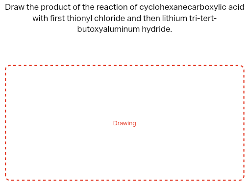 Draw the product of the reaction of cyclohexanecarboxylic acid
with first thionyl chloride and then lithium tri-tert-
butoxyaluminum hydride.
Drawing