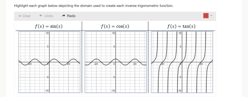 Highlight each graph below depicting the domain used to create each inverse trigonometric function.
Undo
f(x) = sin(x)
10
x Clear
211
-5
-5
-10
Redo
211
-21
f(x) = cos(x)
10
-5
-5
-10
2m
201
f(x) =tan(x)
10
-5
-5
10
211