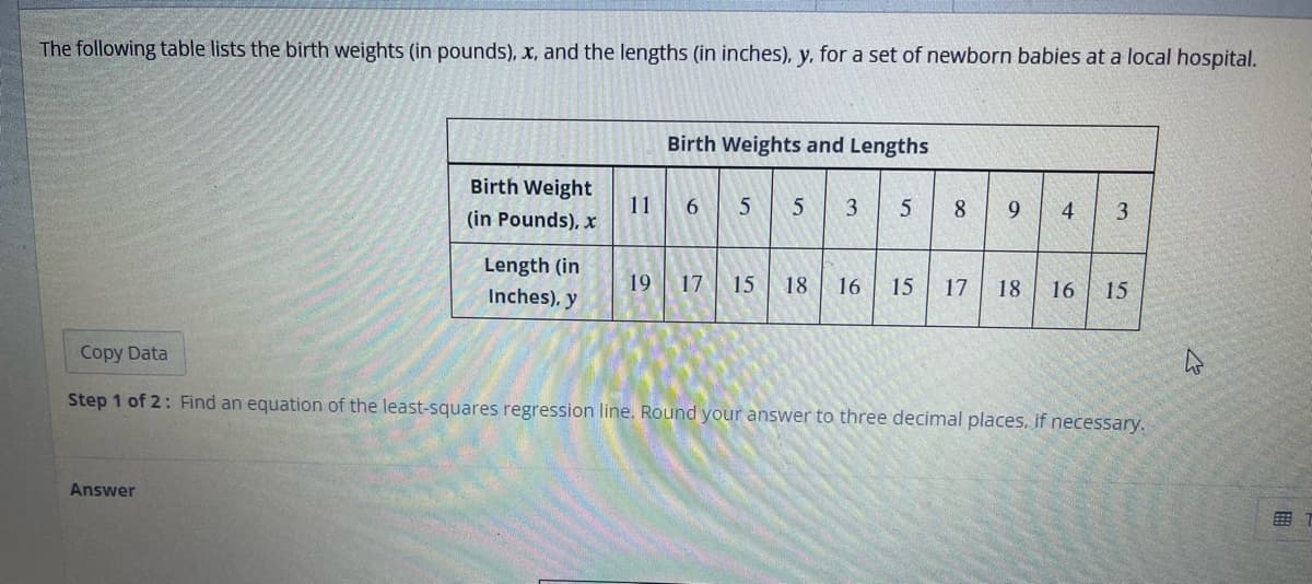 The following table lists the birth weights (in pounds), x, and the lengths (in inches), y, for a set of newborn babies at a local hospital.
Birth Weight
(in Pounds), x
Answer
Length (in
Inches), y
Birth Weights and Lengths
11 6 5 5 3
5
8
9
19 17 15 18 16 15 17 18 16
3
15
Copy Data
Step 1 of 2: Find an equation of the least-squares regression line. Round your answer to three decimal places, if necessary.
4