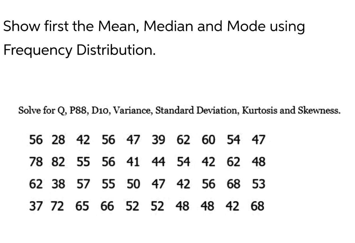 Show first the Mean, Median and Mode using
Frequency Distribution.
Solve for Q, P88, D10, Variance, Standard Deviation, Kurtosis and Skewness.
56 28 42 56 47 39 62 60 54 47
78 82 55 56 41 44 54 42 62 48
62 38 57 55 50 47 42 56 68 53
37 72 65 66 52 52 48 48 42 68
