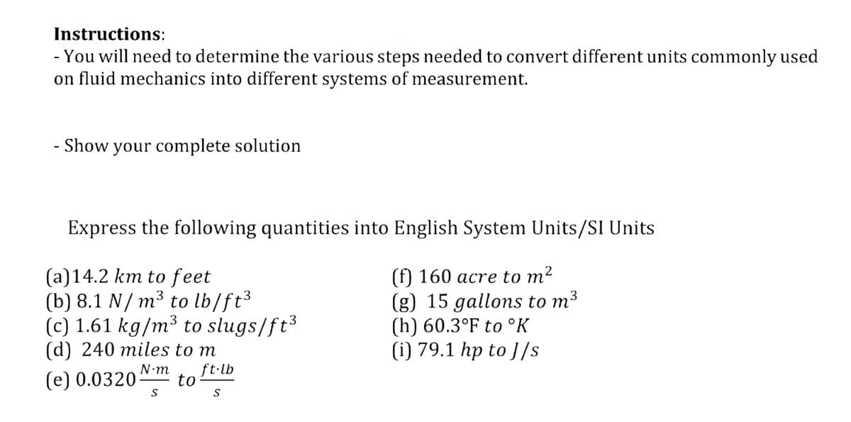 Instructions:
- You will need to determine the various steps needed to convert different units commonly used
on fluid mechanics into different systems of measurement.
- Show your complete solution
Express the following quantities into English System Units/SI Units
(a)14.2 km to feet
(b) 8.1 N/ m³ to lb/ft3
(c) 1.61 kg/m³ to slugs/ft³
(d) 240 miles to m
(f) 160 acre to m²
(g) 15 gallons to m3
(h) 60.3°F to °K
(i) 79.1 hp to J/s
3
ft-lb
(e) 0.0320
to
S
S
