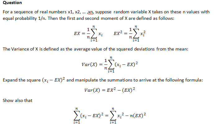 Question
For a sequence of real numbers x1, x2, ... xn, suppose random variable X takes on thesen values with
equal probability 1/n. Then the first and second moment of X are defined as follows:
EX =
n.
EX?
x?
n.
i=1
The Variance of X is defined as the average value of the squared deviations from the mean:
Var(X) = => (x; – EX)2
i=1
Expand the square (x; - EX)2 and manipulate the summations to arrive at the following formula:
Var(X) = EX² – (EX)²
Show also that
(x; - EX)2 = > x,² – n(EX)²
i=1
i=1
