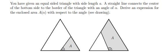 You have given an equal sided triangle with side length a. A straight line connects the center
of the bottom side to the border of the triangle with an angle of a. Derive an expression for
the enclosed area A(@) with respect to the angle (see drawing).
A
