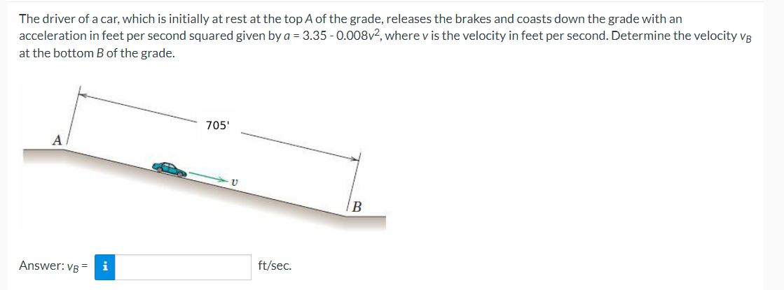 The driver of a car, which is initially at rest at the top A of the grade, releases the brakes and coasts down the grade with an
acceleration in feet per second squared given by a = 3.35 -0.008v², where v is the velocity in feet per second. Determine the velocity VB
at the bottom B of the grade.
A
Answer: VB = i
705'
ע
ft/sec.
B