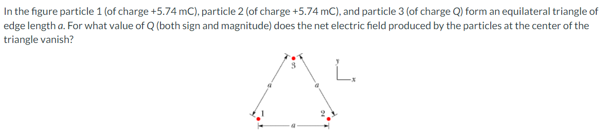 In the figure particle 1 (of charge +5.74 mC), particle 2 (of charge +5.74 mC), and particle 3 (of charge Q) form an equilateral triangle of
edge length a. For what value of Q (both sign and magnitude) does the net electric field produced by the particles at the center of the
triangle vanish?
8
a
x