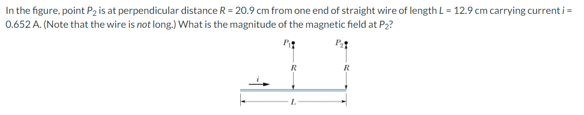 In the figure, point P2 is at perpendicular distance R = 20.9 cm from one end of straight wire of length L = 12.9 cm carrying current i =
0.652 A. (Note that the wire is not long.) What is the magnitude of the magnetic field at P2?
P₁
R
L
R