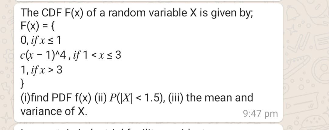 The CDF F(x) of a random variable X is given by;
F(x) = {
0, if x <1
c(x - 1)^4 , if 1 <x< 3
1, if x > 3
(i)find PDF f(x) (ii) P(|X| < 1.5), (ii) the mean and
variance of X.
9:47 pm
