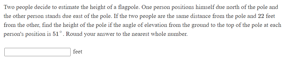 Two people decide to estimate the height of a flagpole. One person positions himself due north of the pole and
the other person stands due east of the pole. If the two people are the same distance from the pole and 22 feet
from the other, find the height of the pole if the angle of elevation from the ground to the top of the pole at each
person's position is 51°. Round your answer to the nearest whole number.
feet