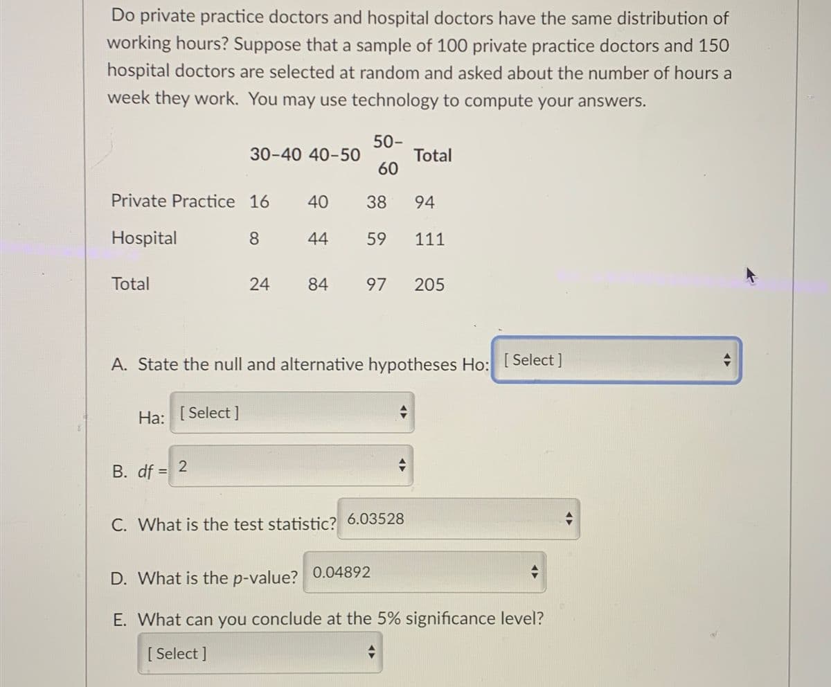 Do private practice doctors and hospital doctors have the same distribution of
working hours? Suppose that a sample of 100 private practice doctors and 150
hospital doctors are selected at random and asked about the number of hours a
week they work. You may use technology to compute your answers.
50-
30-40 40-50
Total
60
Private Practice 16
40
38 94
Hospital
8
44
59 111
Total
24 84 97 205
A. State the null and alternative hypotheses Ho: [Select ]
Ha: [Select]
B. df = 2
C. What is the test statistic? 6.03528
0.04892
D. What is the p-value?
E. What can you conclude at the 5% significance level?
[ Select]
AD