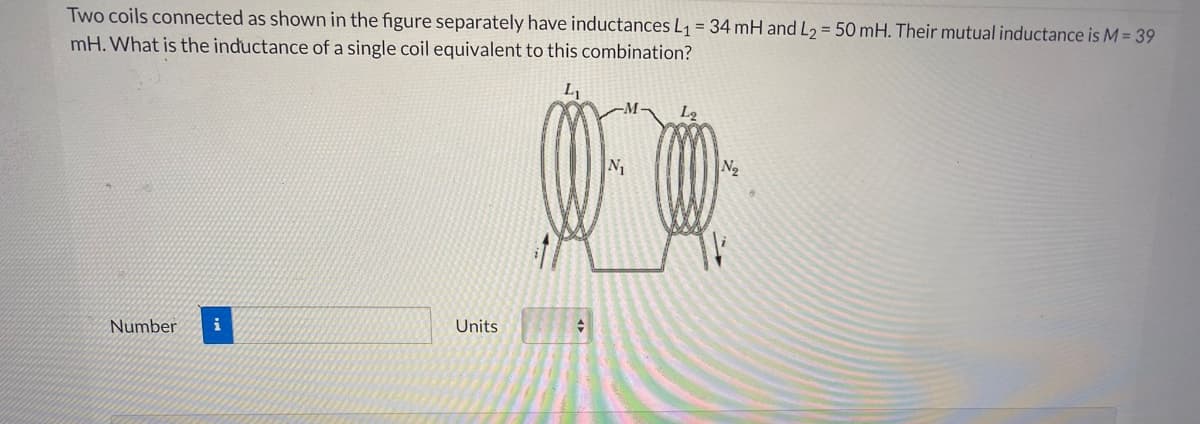 Two coils connected as shown in the figure separately have inductances L1 = 34 mH and L2 = 50 mH. Their mutual inductance is M = 39
mH. What is the inductance of a single coil equivalent to this combination?
N
N2
Number
i
Units
