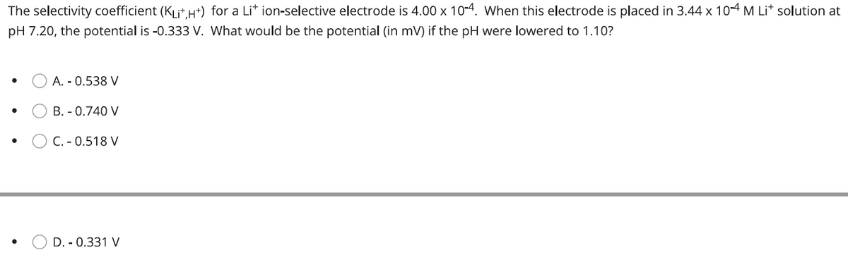 The selectivity coefficient (KLit,H+) for a Lit ion-selective electrode is 4.00 x 10-4. When this electrode is placed in 3.44 x 10-4 M Lit solution at
pH 7.20, the potential is -0.333 V. What would be the potential (in mV) if the pH were lowered to 1.10?
●
●
A. - 0.538 V
B. - 0.740 V
C. - 0.518 V
D. - 0.331 V