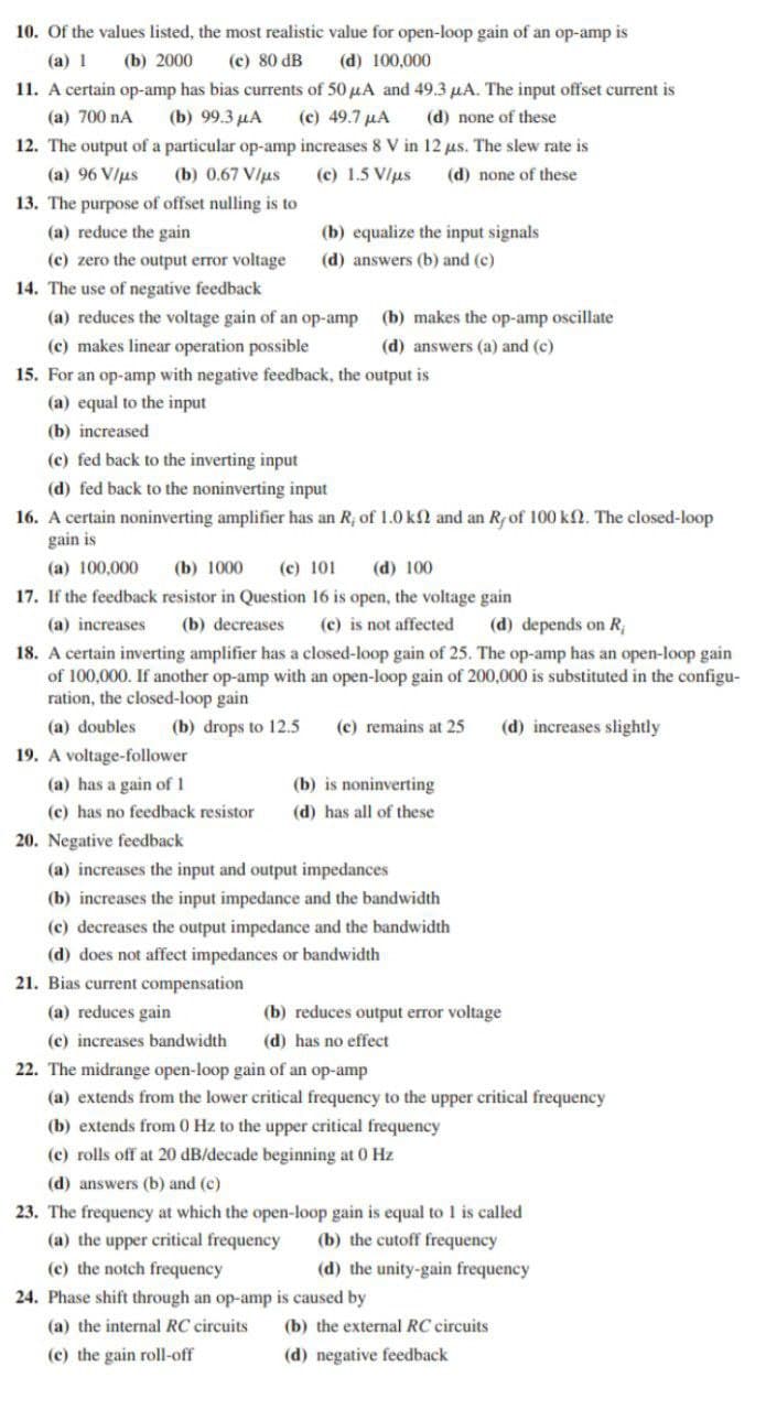 10. Of the values listed, the most realistic value for open-loop gain of an op-amp is
(a) 1
(b) 2000
(c) 80 dB
(d) 100,000
11. A certain op-amp has bias currents of 50 µA and 49.3 uA. The input offset current is
(c) 49.7 µA
12. The output of a particular op-amp increases 8 V in 12 us. The slew rate is
(a) 700 nA
(b) 99.3 µA
(d) none of these
(a) 96 V/us
(b) 0.67 V/us
(c) 1.5 V/us
(d) none of these
13. The purpose of offset nulling is to
(a) reduce the gain
(b) equalize the input signals
(c) zero the output error voltage
(d) answers (b) and (c)
14. The use of negative feedback
(a) reduces the voltage gain of an op-amp
(c) makes linear operation possible
15. For an op-amp with negative feedback, the output is
(b) makes the op-amp oscillate
(d) answers (a) and (c)
(a) equal to the input
(b) increased
(c) fed back to the inverting input
(d) fed back to the noninverting input
16. A certain noninverting amplifier has an R; of 1.0 kN and an Rfof 100 k2. The closed-loop
gain is
(c) 101
17. If the feedback resistor in Question 16 is open, the voltage gain
(a) 100,000
(b) 1000
(d) 100
(a) increases
(b) decreases
(c) is not affected
(d) depends on R;
18. A certain inverting amplifier has a closed-loop gain of 25. The op-amp has an open-loop gain
of 100,000. If another op-amp with an open-loop gain of 200,000 is substituted in the configu-
ration, the closed-loop gain
(a) doubles
(b) drops to 12.5
(c) remains at 25
(d) increases slightly
19. A voltage-follower
(a) has a gain of 1
(b) is noninverting
(c) has no feedback resistor
(d) has all of these
20. Negative feedback
(a) increases the input and output impedances
(b) increases the input impedance and the bandwidth
(c) decreases the output impedance and the bandwidth
(d) does not affect impedances or bandwidth
21. Bias current compensation
(a) reduces gain
(b) reduces output error voltage
(c) increases bandwidth
(d) has no effect
22. The midrange open-loop gain of an op-amp
(a) extends from the lower critical frequency to the upper critical frequency
(b) extends from 0 Hz to the upper critical frequency
(c) rolls off at 20 dB/decade beginning at 0 Hz
(d) answers (b) and (c)
23. The frequency at which the open-loop gain is equal to 1 is called
(b) the cutoff frequency
(a) the upper critical frequency
(c) the notch frequency
(d) the unity-gain frequency
24. Phase shift through an op-amp is caused by
(a) the internal RC circuits
(b) the external RC circuits
(c) the gain roll-off
(d) negative feedback
