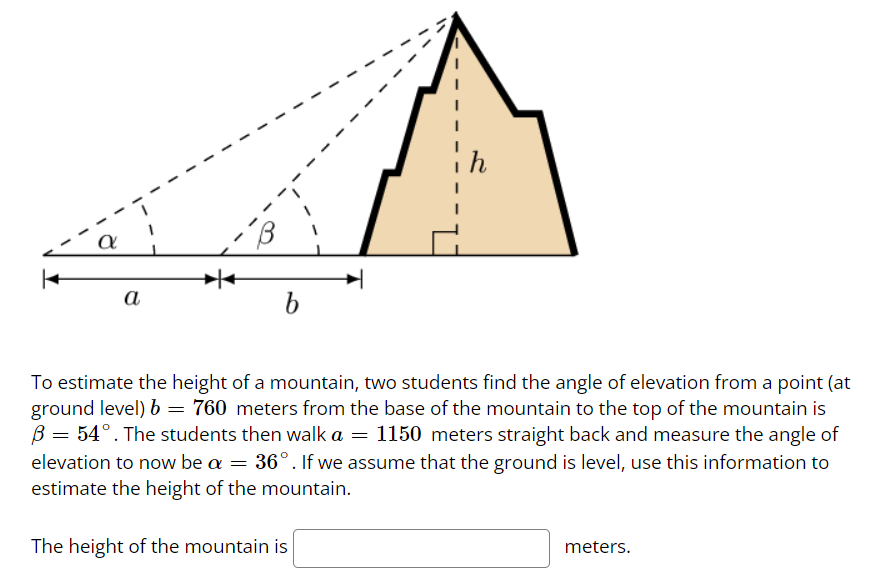 a
B
b
I
To estimate the height of a mountain, two students find the angle of elevation from a point (at
ground level) b = 760 meters from the base of the mountain to the top of the mountain is
B = 54°. The students then walk a = 1150 meters straight back and measure the angle of
elevation to now be a = 36°. If we assume that the ground is level, use this information to
estimate the height of the mountain.
The height of the mountain is
meters.