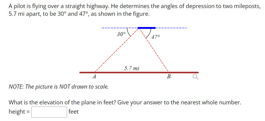 A pilot is flying over a straight highway. He determines the angles of depression to two mileposts,
5.7 mi apart, to be 30° and 47°, as shown in the figure.
A
NOTE: The picture is NOT drawn to scale.
30°
5.7 mi
47°
B
What is the elevation of the plane in feet? Give your answer to the nearest whole number.
height=
feet
