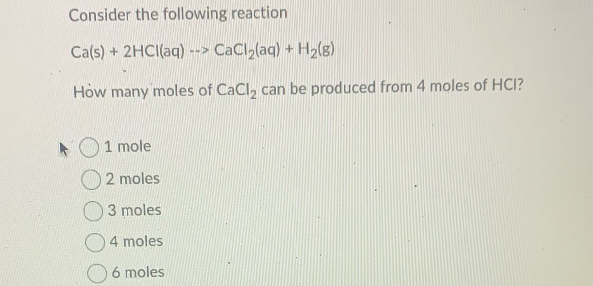 Consider the following reaction
Ca(s) + 2HCI(aq) --> CaCl2(aq) + H2l8)
How many moles of CaCl, can be produced from 4 moles of HCI?
1 mole
2 moles
3 moles
4 moles
6 moles
