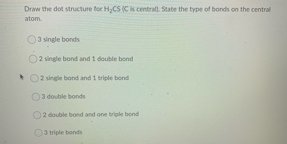 Draw the dot structure for H2CS (C is central). State the type of bonds on the central
atom.
O 3 single bonds
O 2 single bond and 1 double bond
* O 2 single bond and 1 triple bond
3 double bonds
2 double bond and one triple bond
3 triple bonds
