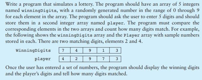 Write a program that simulates a lottery. The program should have an array of 5 integers
named winningDigits, with a randomly generated number in the range of 0 through 9
for each element in the array. The program should ask the user to enter 5 digits and should
store them in a second integer array named player. The program must compare the
corresponding elements in the two arrays and count how many digits match. For example,
the following shows the winningDigits array and the Player array with sample numbers
stored in each. There are two matching digits, elements 2 and 4.
WinningDigits
7
3
player
4
2
9.
7
3
Once the user has entered a set of numbers, the program should display the winning digits
and the player's digits and tell how many digits matched.
