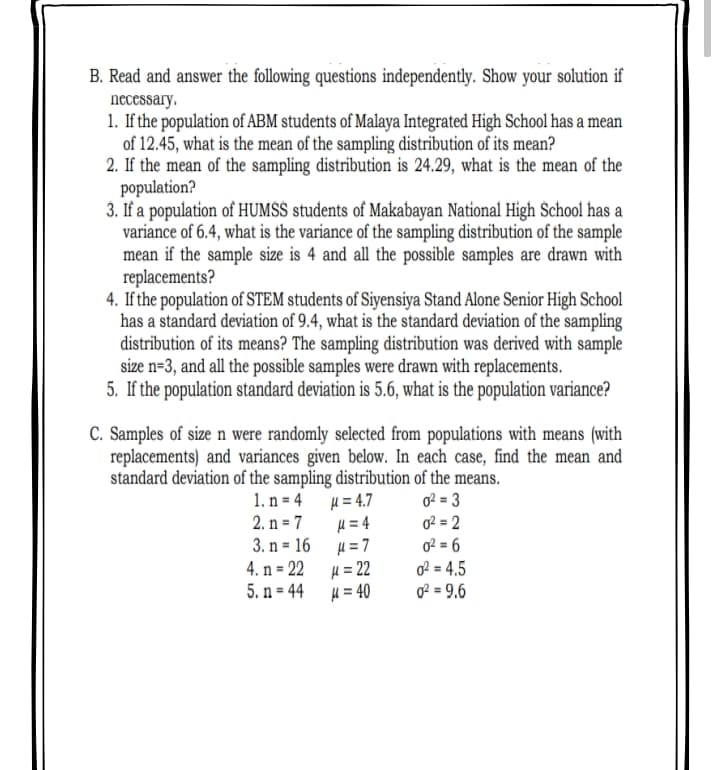 B. Read and answer the following questions independently. Show your solution if
necessary.
1. If the population of ABM students of Malaya Integrated High School has a mean
of 12.45, what is the mean of the sampling distribution of its mean?
2. If the mean of the sampling distribution is 24.29, what is the mean of the
population?
3. If a population of HUMSS students of Makabayan National High Śchool has a
variance of 6.4, what is the variance of the sampling distribution of the sample
mean if the sample size is 4 and all the possible samples are drawn with
replacements?
4. If the population of STEM students of Siyensiya Stand Alone Senior High School
has a standard deviation of 9.4, what is the standard deviation of the sampling
distribution of its means? The sampling distribution was derived with sample
size n=3, and all the possible samples were drawn with replacements.
5. If the population standard deviation is 5.6, what is the population variance?
C. Samples of size n were randomly selected from populations with means (with
replacements) and variances given below.. In each case, find the mean and
standard deviation of the sampling distribution of the means.
1. n = 4
H = 4.7
o? = 3
2. n = 7
H = 4
0? = 2
%3D
3. n = 16 u= 7
4. n = 22
5. n = 44
0? = 6
H = 22
4 = 40
of = 4,5
o2 = 9.6
