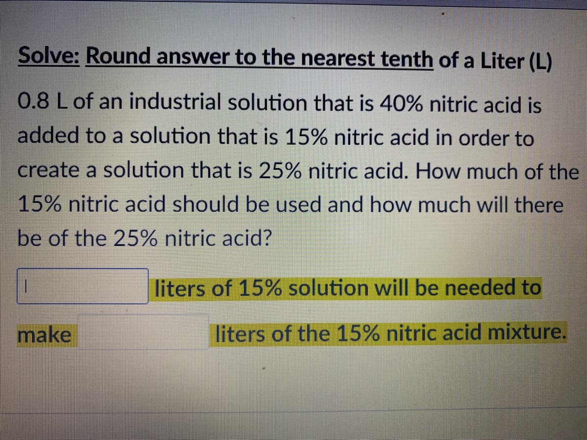 Solve: Round answer to the nearest tenth of a Liter (L)
0.8 L of an industrial solution that is 40% nitric acid is
added to a solution that is 15% nitric acid in order to
create a solution that is 25% nitric acid. How much of the
15% nitric acid should be used and how much will there
be of the 25% nitric acid?
1.
liters of 15% solution will be needed to
make
liters of the 15% nitric acid mixture.
