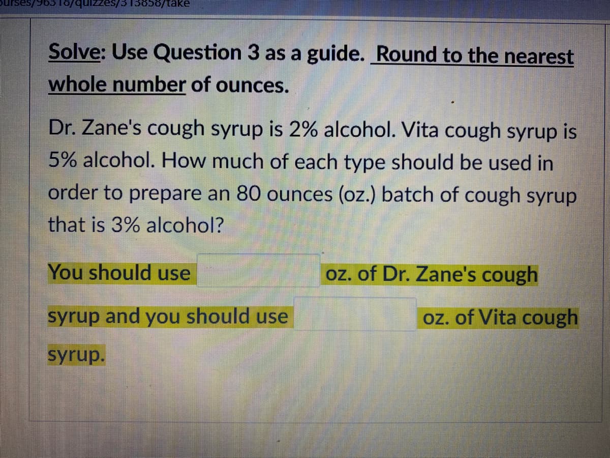 quizzes/3 T3858/take
Solve: Use Question 3 as a guide. Round to the nearest
whole number of ounces.
Dr. Zane's cough syrup is 2% alcohol. Vita cough syrup is
5% alcohol. How much of each type should be used in
order to prepare an 80 ounces (oz.) batch of cough syrup
that is 3% alcohol?
You should use
oz. of Dr. Zane's cough
syrup and you should use
oz. of Vita cough
syrup.
