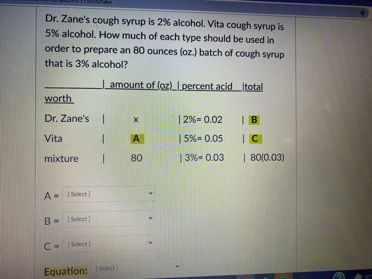 358/take
Dr. Zane's cough syrup is 2% alcohol. Vita cough syrup is
5% alcohol. How much of each type should be used in
order to prepare an 80 ounces (oz.) batch of cough syrup
that is 3% alcohol?
| amount of (oz)_l_percent acid total
worth
Dr. Zane's
2%= 0.02
| B
Vita
1.
A
5%= 0.05
mixture
80
| 3%= 0.03
| 80(0.03)
A = [Select ]
B = [Select]
%3!
C = Select ]
Equation: Select
