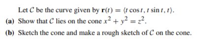 Let C be the curve given by r(t) = (t cos 1, 1 sin 1, 1).
(a) Show that C lies on the cone x² + y² = z².
(b) Sketch the cone and make a rough sketch of C on the cone.
