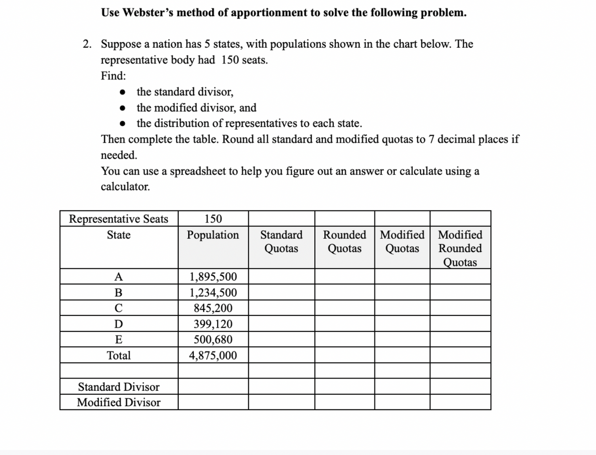 Use Webster's method of apportionment to solve the following problem.
2. Suppose a nation has 5 states, with populations shown in the chart below. The
representative body had 150 seats.
Find:
the standard divisor,
• the modified divisor, and
the distribution of representatives to each state.
Then complete the table. Round all standard and modified quotas to 7 decimal places if
needed.
You can use a spreadsheet to help you figure out an answer or calculate using a
calculator.
Representative Seats
150
State
Population
Standard
Rounded
Modified Modified
Quotas
Quotas
Quotas
Rounded
Quotas
A
1,895,500
1,234,500
845,200
399,120
500,680
4,875,000
B
D
E
Total
Standard Divisor
Modified Divisor
