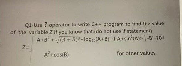 Q1-Use ? operator to write C++ program to find the value
of the variable Z if you know that.(do not use if statement)
A+B + CA+B)3+log10(A+B) if A+sin (A)> |-B-70|
Z=
A+cos(B)
for other values
