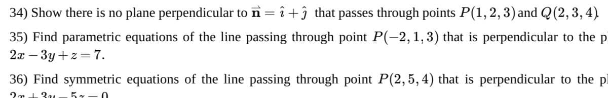 34) Show there is no plane perpendicular to n= î +î that passes through points P(1, 2, 3) and Q (2,3, 4).
35) Find parametric equations of the line passing through point P(-2,1, 3) that is perpendicular to the pi
2а — Зу +2 %3D7.
36) Find symmetric equations of the line passing through point P(2,5, 4) that is perpendicular to the pl
57-0
