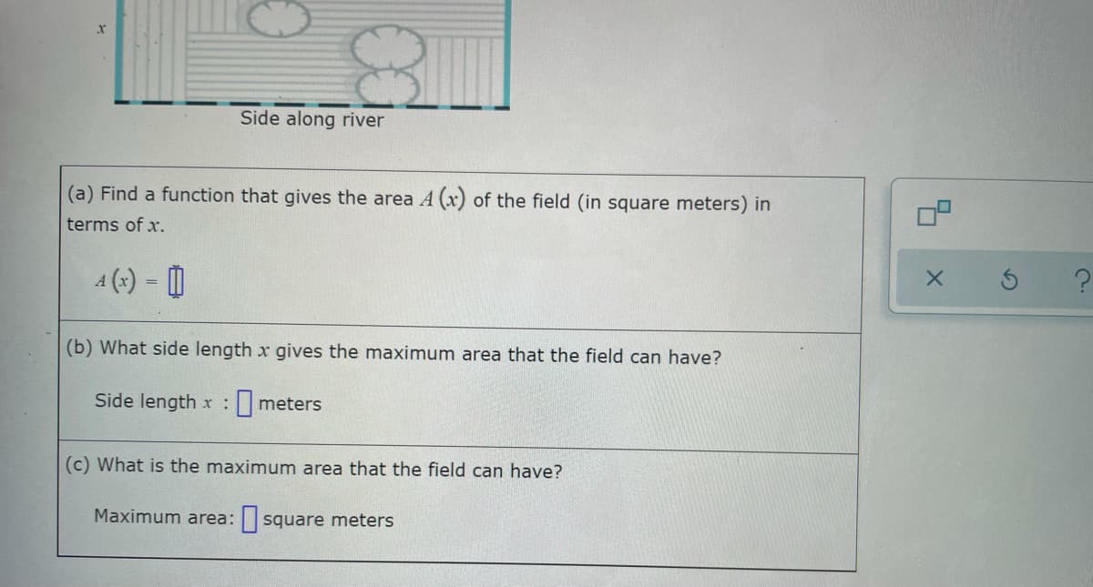 Side along river
(a) Find a function that gives the area A (x) of the field (in square meters) in
terms of x.
-
(b) What side length x gives the maximum area that the field can have?
Side length x: meters
(c) What is the maximum area that the field can have?
Maximum area: square meters
X
2.