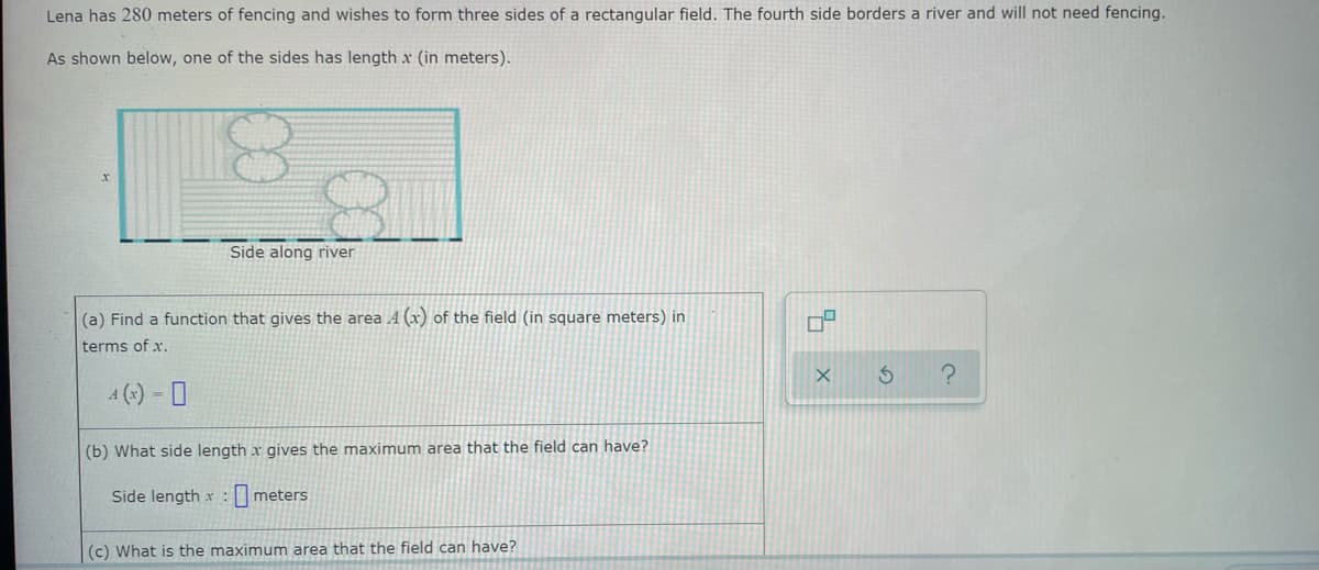 Lena has 280 meters of fencing and wishes to form three sides of a rectangular field. The fourth side borders a river and will not need fencing.
As shown below, one of the sides has length x (in meters).
Side along river
(a) Find a function that gives the area 4 (x) of the field (in square meters) in
terms of x.
4(x) = 0
(b) What side length x gives the maximum area that the field can have?
Side length x :
meters
(c) What is the maximum area that the field can have?
0²
X
S ?