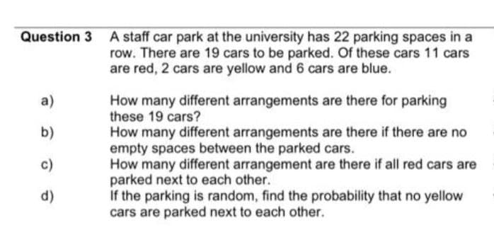 a)
b)
c)
d)
A staff car park at the university has 22 parking spaces in a
row. There are 19 cars to be parked. Of these cars 11 cars
are red, 2 cars are yellow and 6 cars are blue.
How many different arrangements are there for parking
these 19 cars?
How many different arrangements are there if there are no
empty spaces between the parked cars.
How many different arrangement are there if all red cars are
parked next to each other.
If the parking is random, find the probability that no yellow
cars are parked next to each other.