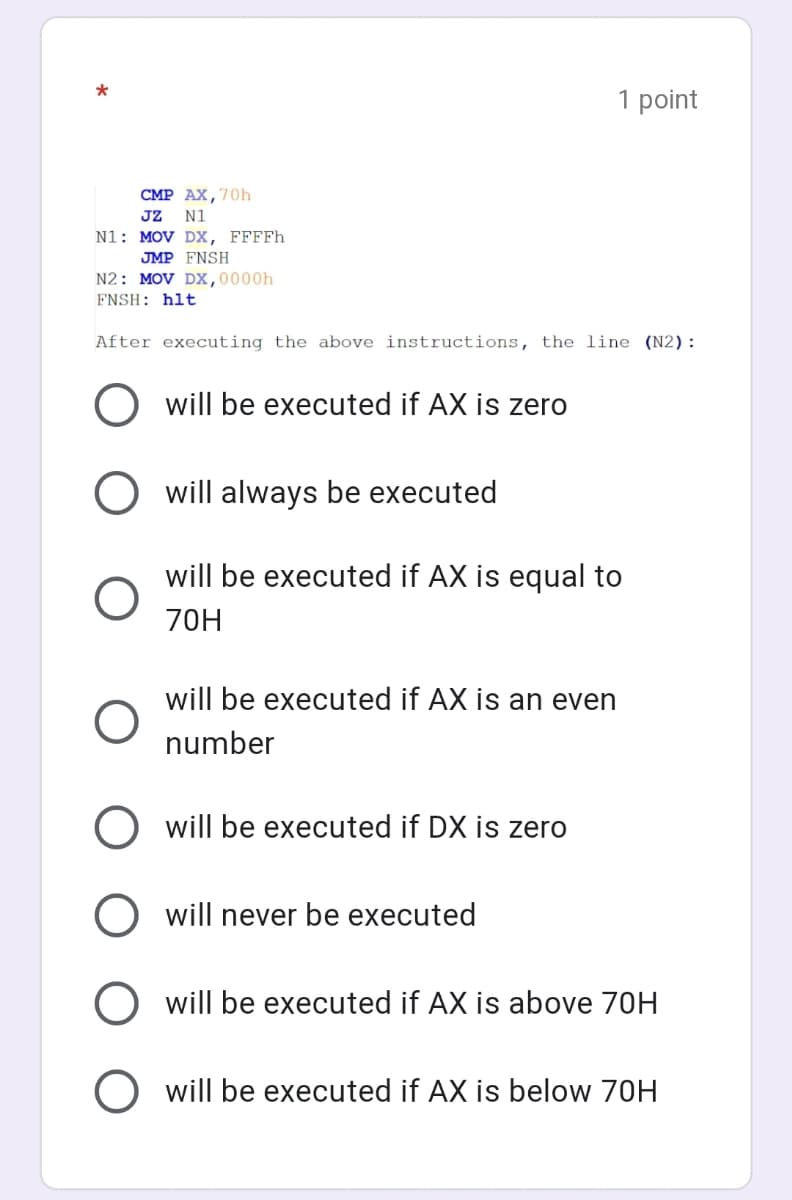 1 point
CMP AX,70h
JZ
N1: MOV Dx, FFFFH
JMP FNSH
N2: MOV Dx,0000h
N1
FNSH: hlt
After executing the above instructions, the line (N2):
O will be executed if AX is zero
will always be executed
will be executed if AX is equal to
70H
will be executed if AX is an even
number
will be executed if DX is zero
O will never be executed
will be executed if AX is above 70H
O will be executed if AX is below 70H
