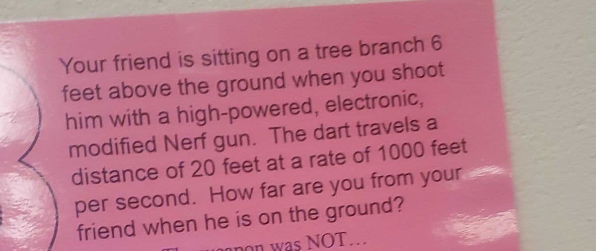 Your friend is sitting on a tree branch 6
feet above the ground when you shoot
him with a high-powered, electronic,
modified Nerf gun. The dart travels a
distance of 20 feet at a rate of 1000 feet
per second. How far are you from your
friend when he is on the ground?
nnon was NOT...

