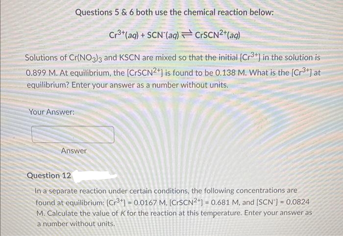 Questions 5 & 6 both use the chemical reaction below:
Cr³+ (aq) + SCN (aq)
CrSCN²+ (aq)
Solutions of Cr(NO3)3 and KSCN are mixed so that the initial [Cr³+] in the solution is
0.899 M. At equilibrium, the [CrSCN2+] is found to be 0.138 M. What is the [Cr³+] at
equilibrium? Enter your answer as a number without units.
Your Answer:
Answer
Question 12
In a separate reaction under certain conditions, the following concentrations are
found at equilibrium: [Cr3+] = 0.0167 M. [CrSCN2+] = 0.681 M, and [SCN] = 0.0824
M. Calculate the value of K for the reaction at this temperature. Enter your answer as
a number without units.