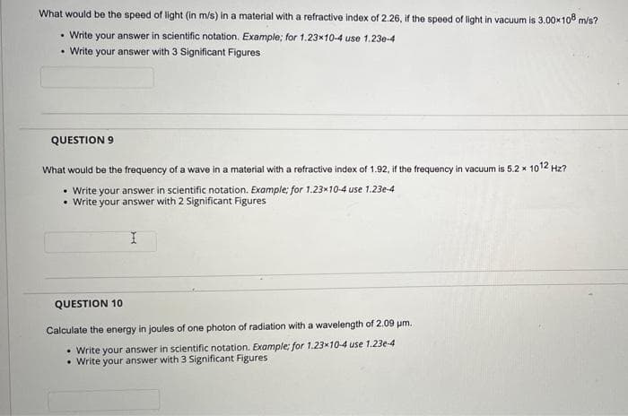 What would be the speed of light (in m/s) in a material with a refractive index of 2.26, if the speed of light in vacuum is 3.00×108 m/s?
• Write your answer in scientific notation. Example; for 1.23*10-4 use 1.23e-4
• Write your answer with 3 Significant Figures
QUESTION 9
What would be the frequency of a wave in a material with a refractive index of 1.92, if the frequency in vacuum is 5.2 x 1012 Hz?
• Write your answer in scientific notation. Example; for 1.23x10-4 use 1.23e-4
• Write your answer with 2 Significant Figures
I
QUESTION 10
Calculate the energy in joules of one photon of radiation with a wavelength of 2.09 μm.
• Write your answer in scientific notation. Example; for 1.23x10-4 use 1.23e-4
• Write your answer with 3 Significant Figures
