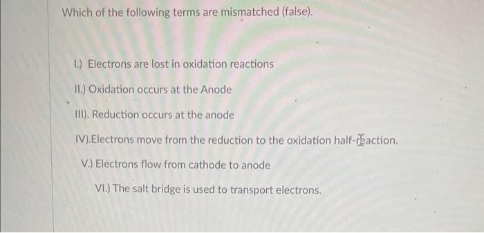 Which of the following terms are mismatched (false).
1.) Electrons are lost in oxidation reactions
II.) Oxidation occurs at the Anode
III). Reduction occurs at the anode
IV). Electrons move from the reduction to the oxidation half-reaction.
V.) Electrons flow from cathode to anode
VI.) The salt bridge is used to transport electrons.