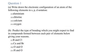 Question 1
(a) Write down the electronic configuration of an atom of the
following elements in s, p, d notation:
(aluminium
(ii) chlorine
() calcium
(iv) oxygen
(b) Predict the type of bonding which you might expect to find
in compounds formed between each pair of elements below
giving your reasons.
(B and Cl
(i) Ca and Br
(i) O and O
(iv) H and O