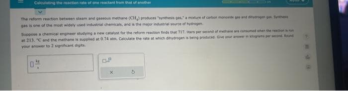 Calculating the reaction rate of one reactant from that of another
The reform reaction between steam and gaseous methane (CH₂) produces "synthesis gas," a mixture of carbon monoxide gas and dihydrogen ges. Synthesis
gas is one of the most widely used industrial chemicals, and is the major industrial source of hydrogen.
Suppose a chemical engineer studying a new catalyst for the reform reaction finds that 717, liters per second of methane are consumed when the reaction is run
at 213. "C and the methane is supplied at 0.74 atm. Calculate the rate at which dihydrogen is being produced. Give your answer in kilograma per second. Round
your answer to 2 significant digits.
-15
0.²
3