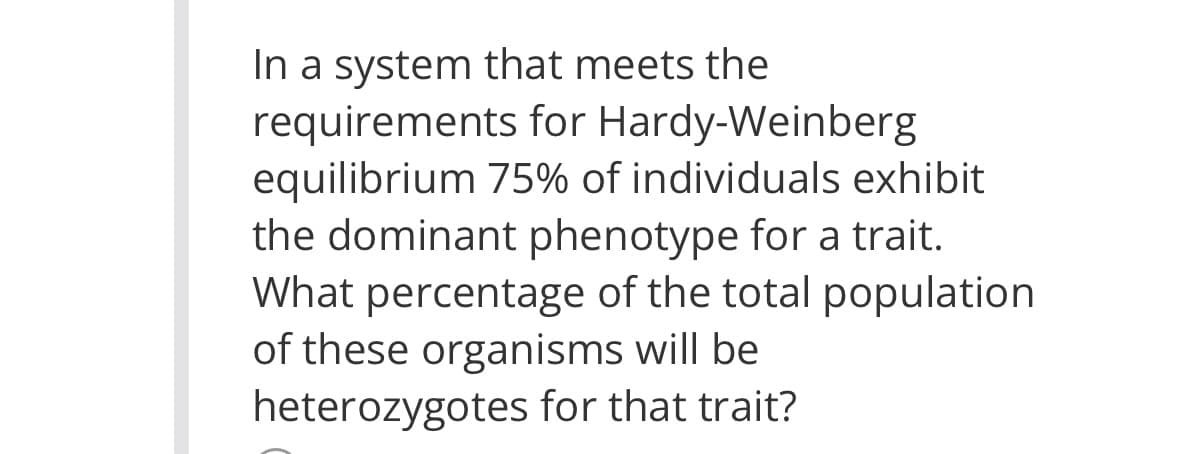 In a system that meets the
requirements for Hardy-Weinberg
equilibrium 75% of individuals exhibit
the dominant phenotype for a trait.
What percentage of the total population
of these organisms will be
heterozygotes for that trait?

