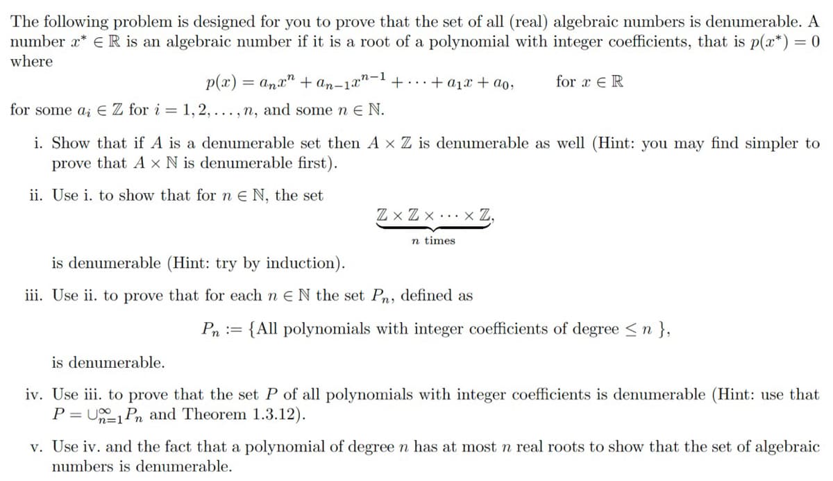 The following problem is designed for you to prove that the set of all (real) algebraic numbers is denumerable. A
number x* E R is an algebraic number if it is a root of a polynomial with integer coefficients, that is p(x*)= 0
where
p(x) = anx" + an-1x"- + ..+ a1x + ao,
for x E R
for some a; E Z for i = 1, 2, . .. , n, and some n E N.
i. Show that if A is a denumerable set then A x Z is denumerable as well (Hint: you may find simpler to
prove that A × N is denumerable first).
ii. Use i. to show that forn € N, the set
Z x Z x . .. x Z,
n times
is denumerable (Hint: try by induction).
iii. Use ii. to prove that for each n E N the set Pn, defined as
Pn :=
{All polynomials with integer coefficients of degree <n },
is denumerable.
iv. Use iii. to prove that the set P of all polynomials with integer coefficients is denumerable (Hint: use that
P = U Pn and Theorem 1.3.12).
v. Use iv. and the fact that a polynomial of degree n has at most n real roots to show that the set of algebraic
numbers is denumerable.
