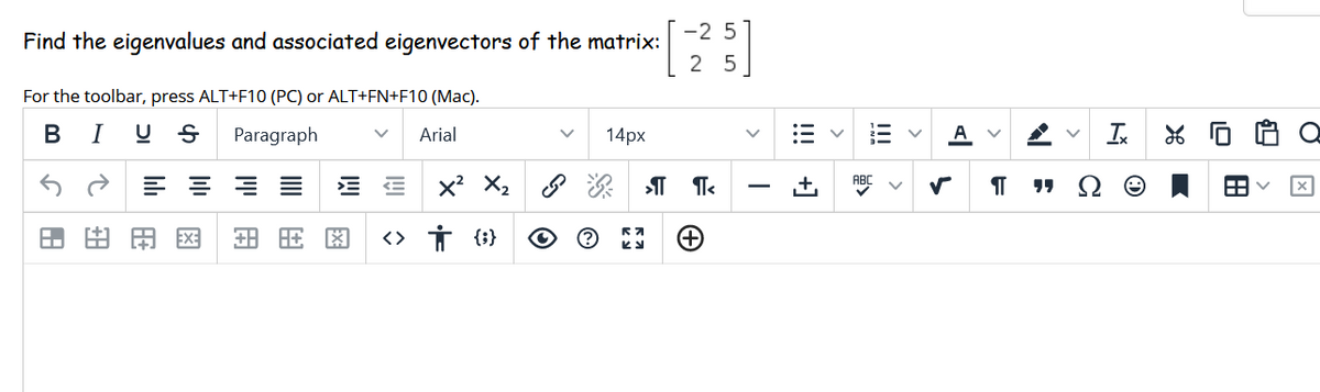 -2 5
Find the eigenvalues and associated eigenvectors of the matrix:
2 5
For the toolbar, press ALT+F10 (PC) or ALT+FN+F10 (Mac).
В
I U S
Paragraph
Arial
14px
A
Ix
田由用図
<> İ {i}
!!!
!!! +]
>
