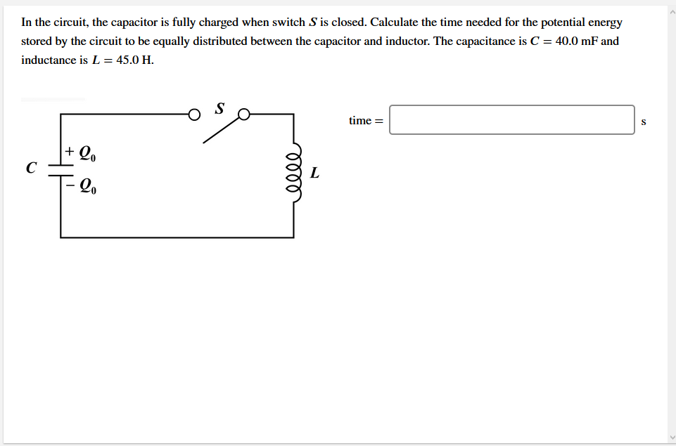 In the circuit, the capacitor is fully charged when switch S is closed. Calculate the time needed for the potential energy
stored by the circuit to be equally distributed between the capacitor and inductor. The capacitance is C = 40.0 mF and
inductance is L = 45.0 H.
time =
+ Q,
C
T-lo
lell
