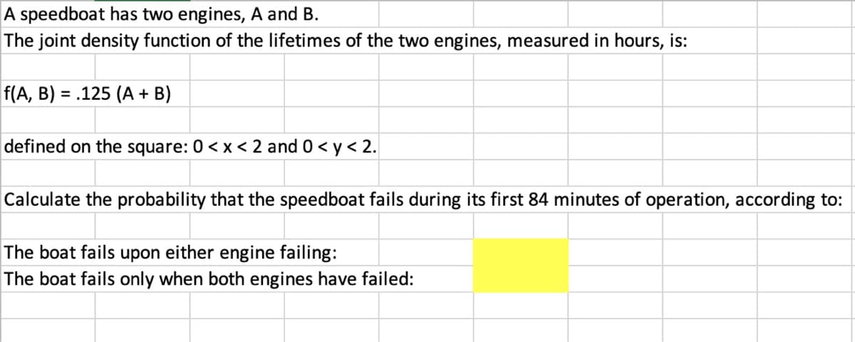 A speedboat has two engines, A and B.
The joint density function of the lifetimes of the two engines, measured in hours, is:
f(A, B) = .125 (A + B)
%3D
defined on the square: 0 < x < 2 and 0< y < 2.
Calculate the probability that the speedboat fails during its first 84 minutes of operation, according to:
The boat fails upon either engine failing:
The boat fails only when both engines have failed:
