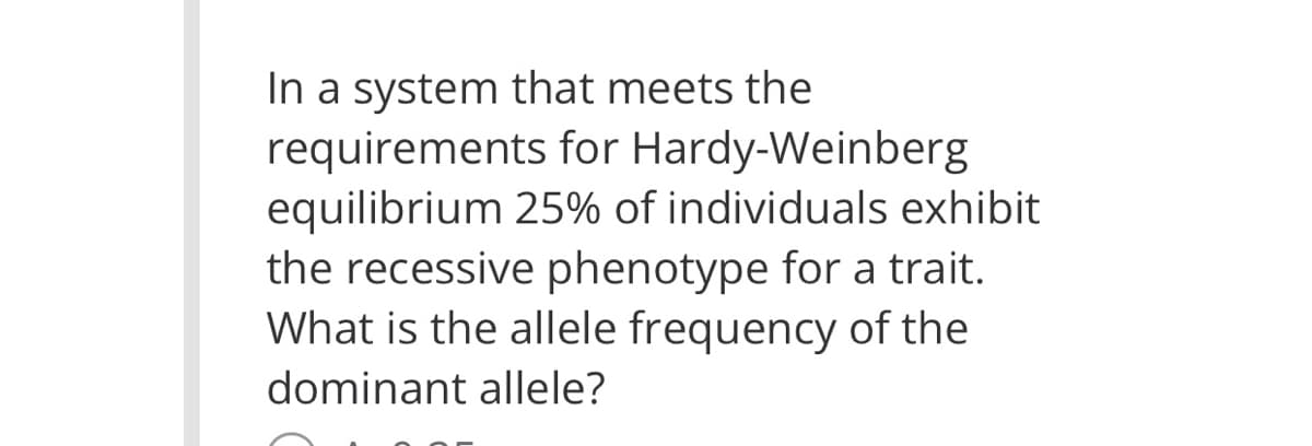In a system that meets the
requirements for Hardy-Weinberg
equilibrium 25% of individuals exhibit
the recessive phenotype for a trait.
What is the allele frequency of the
dominant allele?
