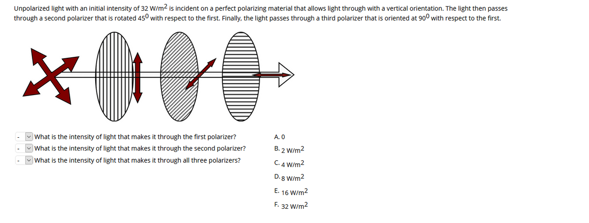 Unpolarized light with an initial intensity of 32 W/m2 is incident on a perfect polarizing material that allows light through with a vertical orientation. The light then passes
through a second polarizer that is rotated 450 with respect to the first. Finally, the light passes through a third polarizer that is oriented at 900 with respect to the first.
What is the intensity of light that makes it through the first polarizer?
A. 0
What is the intensity of light that makes it through the second polarizer?
B. 2 W/m2
|What is the intensity of light that makes it through all three polarizers?
C. 4 W/m2
D. 8 W/m2
E. 16 W/m2
F.
32 W/m2

