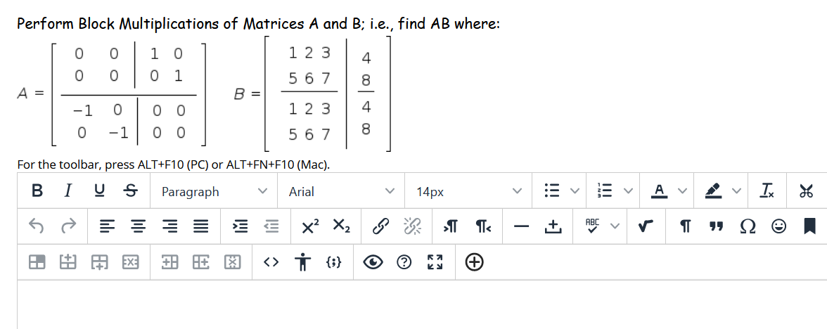 Perform Block Multiplications of Matrices A and B; i.e., find AB where:
1 0
1 23
4
1
5 6 7
A =
B
-1
1 2 3
4
-1
0 0
5 67
For the toolbar, press ALT+F10 (PC) or ALT+FN+F10 (Mac).
В I
Paragraph
Arial
14px
A
x X2 8
<> Ť {i}
K.
田国
!!!
!!! +]
II
O O
o o
O O
